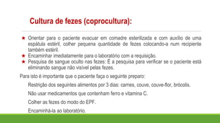 Cultura de fezes (coprocultura):
★ Orientar para o paciente evacuar em comadre esterilizada e com auxílio de uma
espátula estéril, colher pequena quantidade de fezes colocando-a num recipiente
também estéril.
★ Encaminhar imediatamente para o laboratório com a requisição.
★ Pesquisa de sangue oculto nas fezes: É a pesquisa para verificar se o paciente está
eliminando sangue não visível pelas fezes.
Para isto é importante que o paciente faça o seguinte preparo:
Restrição dos seguintes alimentos por 3 dias: carnes, couve, couve-flor, brócolis.
Não usar medicamentos que contenham ferro e vitamina C.
Colher as fezes do modo do EPF.
Encaminhá-la ao laboratório.
 