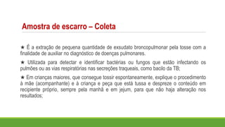 Amostra de escarro – Coleta
★ É a extração de pequena quantidade de exsudato broncopulmonar pela tosse com a
finalidade de auxiliar no diagnóstico de doenças pulmonares.
★ Utilizada para detectar e identificar bactérias ou fungos que estão infectando os
pulmões ou as vias respiratórias nas secreções traqueais, como bacilo da TB;
★ Em crianças maiores, que consegue tossir espontaneamente, explique o procedimento
à mãe (acompanhante) e à criança e peça que está tussa e despreze o conteúdo em
recipiente próprio, sempre pela manhã e em jejum, para que não haja alteração nos
resultados;
 