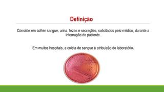 Definição
Consiste em colher sangue, urina, fezes e secreções, solicitados pelo médico, durante a
internação do paciente.
Em muitos hospitais, a coleta de sangue é atribuição do laboratório.
 