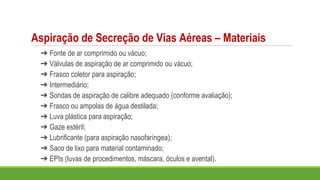 Aspiração de Secreção de Vias Aéreas – Materiais
➔ Fonte de ar comprimido ou vácuo;
➔ Válvulas de aspiração de ar comprimido ou vácuo;
➔ Frasco coletor para aspiração;
➔ Intermediário;
➔ Sondas de aspiração de calibre adequado (conforme avaliação);
➔ Frasco ou ampolas de água destilada;
➔ Luva plástica para aspiração;
➔ Gaze estéril;
➔ Lubrificante (para aspiração nasofaríngea);
➔ Saco de lixo para material contaminado;
➔ EPIs (luvas de procedimentos, máscara, óculos e avental).
 