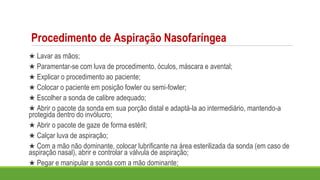 Procedimento de Aspiração Nasofaríngea
★ Lavar as mãos;
★ Paramentar-se com luva de procedimento, óculos, máscara e avental;
★ Explicar o procedimento ao paciente;
★ Colocar o paciente em posição fowler ou semi-fowler;
★ Escolher a sonda de calibre adequado;
★ Abrir o pacote da sonda em sua porção distal e adaptá-la ao intermediário, mantendo-a
protegida dentro do invólucro;
★ Abrir o pacote de gaze de forma estéril;
★ Calçar luva de aspiração;
★ Com a mão não dominante, colocar lubrificante na área esterilizada da sonda (em caso de
aspiração nasal), abrir e controlar a válvula de aspiração;
★ Pegar e manipular a sonda com a mão dominante;
 