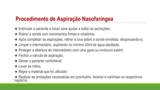 Procedimento de Aspiração Nasofaríngea
★ Estimular o paciente a tossir para ajudar a soltar as secreções;
★ Retirar a sonda com movimentos firmes e rotatórios;
★ Após completar as aspirações, retirar a luva sobre a sonda enrolada, desprezando-a;
★ Limpar o intermediário, aspirando no mínimo 20ml de água destilada;
★ Proteger a abertura do intermediário com uma gaze ou invólucro estéril;
★ Fechar a válvula de aspiração;
★ Deixar o paciente confortável;
★ Lavar as mãos;
★ Repor o material que foi utilizado;
★ Realizar as anotações necessárias em prontuário. Assinar e carimbar os respectivos
registros.
 