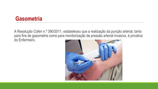 Gasometria
A Resolução Cofen n.º 390/2011, estabeleceu que a realização da punção arterial, tanto
para fins de gasometria como para monitorização de pressão arterial invasiva, é privativa
do Enfermeiro.
 