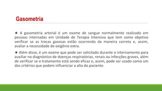 Gasometria
★ A gasometria arterial é um exame de sangue normalmente realizado em
pessoas internadas em Unidade de Terapia Intensiva que tem como objetivo
verificar se as trocas gasosas estão ocorrendo da maneira correta e, assim,
avaliar a necessidade de oxigênio extra.
★ Além disso, é um exame que pode ser solicitado durante o internamento para
auxiliar no diagnóstico de doenças respiratórias, renais ou infecções graves, além
de verificar se o tratamento está sendo eficaz e, assim, pode ser usado como um
dos critérios que podem influenciar a alta do paciente.
 