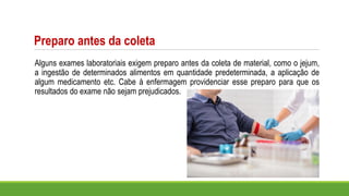 Preparo antes da coleta
Alguns exames laboratoriais exigem preparo antes da coleta de material, como o jejum,
a ingestão de determinados alimentos em quantidade predeterminada, a aplicação de
algum medicamento etc. Cabe à enfermagem providenciar esse preparo para que os
resultados do exame não sejam prejudicados.
 
