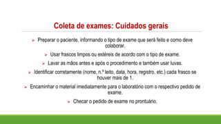 Coleta de exames: Cuidados gerais
⮚ Preparar o paciente, informando o tipo de exame que será feito e como deve
colaborar.
⮚ Usar frascos limpos ou estéreis de acordo com o tipo de exame.
⮚ Lavar as mãos antes e após o procedimento e também usar luvas.
⮚ Identificar corretamente (nome, n.º leito, data, hora, registro, etc.) cada frasco se
houver mais de 1.
⮚ Encaminhar o material imediatamente para o laboratório com o respectivo pedido de
exame.
⮚ Checar o pedido de exame no prontuário.
 