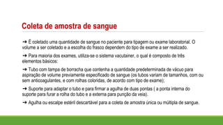 Coleta de amostra de sangue
➔ É coletado uma quantidade de sangue no paciente para tipagem ou exame laboratorial. O
volume a ser coletado e a escolha do frasco dependem do tipo de exame a ser realizado.
➔ Para maioria dos exames, utiliza-se o sistema vacutainer, o qual é composto de três
elementos básicos:
➔ Tubo com tampa de borracha que contenha a quantidade predeterminada de vácuo para
aspiração de volume previamente especificado de sangue (os tubos variam de tamanhos, com ou
sem anticoagulantes, e com rolhas coloridas, de acordo com tipo de exame);
➔ Suporte para adaptar o tubo e para firmar a agulha de duas pontas ( a ponta interna do
suporte para furar a rolha do tubo e a externa para punção da veia).
➔ Agulha ou escalpe estéril descartável para a coleta de amostra única ou múltipla de sangue.
 