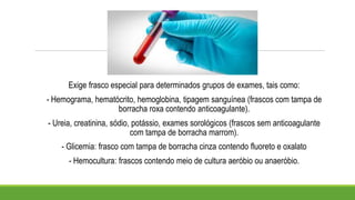 Exige frasco especial para determinados grupos de exames, tais como:
- Hemograma, hematócrito, hemoglobina, tipagem sanguínea (frascos com tampa de
borracha roxa contendo anticoagulante).
- Ureia, creatinina, sódio, potássio, exames sorológicos (frascos sem anticoagulante
com tampa de borracha marrom).
- Glicemia: frasco com tampa de borracha cinza contendo fluoreto e oxalato
- Hemocultura: frascos contendo meio de cultura aeróbio ou anaeróbio.
 