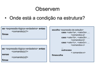 Observem
  • Onde está a condição na estrutura?

se <expressão-lógica-verdadeira> entao
                                         escolha <expressão-de-seleção>
        <comando(s)1>                             caso <valor1a>, <valor2a>, ...
fimse                                                      <comandos-a>
                                                  caso <valor1b>, <valor2b>, ...
                                                           <comandos-b>
                                                  caso <valor1c>, <valor2c>, ...
                                                           <comandos-c>
                                                  ...
se <expressão-lógica-verdadeira> entao
                                                  outrocaso
        <comando(s)1>                                      < comandos-x>
senao                                    fimescolha
        <comando(s)2>
fimse
 
