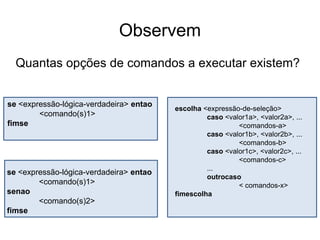 Observem
  Quantas opções de comandos a executar existem?


se <expressão-lógica-verdadeira> entao
                                         escolha <expressão-de-seleção>
        <comando(s)1>                             caso <valor1a>, <valor2a>, ...
fimse                                                      <comandos-a>
                                                  caso <valor1b>, <valor2b>, ...
                                                           <comandos-b>
                                                  caso <valor1c>, <valor2c>, ...
                                                           <comandos-c>
                                                  ...
se <expressão-lógica-verdadeira> entao
                                                  outrocaso
        <comando(s)1>                                      < comandos-x>
senao                                    fimescolha
        <comando(s)2>
fimse
 