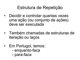 Estrutura de Repetição
• Decidir e controlar quantas vezes
  uma ação (ou conjunto de ações)
  deve ser executada

• Também chamadas de estruturas de
  iteração ou laços

• Em Portugol, temos:
   - enquanto-faca
   - para-faca
 