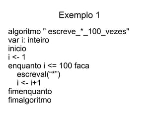 Exemplo 1
algoritmo " escreve_*_100_vezes"
var i: inteiro
inicio
i <- 1
enquanto i <= 100 faca
   escreval(“*”)
   i <- i+1
fimenquanto
fimalgoritmo
 