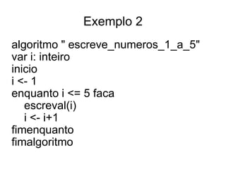 Exemplo 2
algoritmo " escreve_numeros_1_a_5"
var i: inteiro
inicio
i <- 1
enquanto i <= 5 faca
   escreval(i)
   i <- i+1
fimenquanto
fimalgoritmo
 