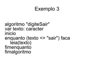Exemplo 3

algoritmo "digiteSair"
var texto: caracter
inicio
enquanto (texto <> "sair") faca
   leia(texto)
fimenquanto
fimalgoritmo
 