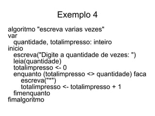 Exemplo 4
algoritmo "escreva varias vezes"
var
  quantidade, totalimpresso: inteiro
inicio
  escreva("Digite a quantidade de vezes: ")
  leia(quantidade)
  totalimpresso <- 0
  enquanto (totalimpresso <> quantidade) faca
     escreva("*")
     totalimpresso <- totalimpresso + 1
  fimenquanto
fimalgoritmo
 