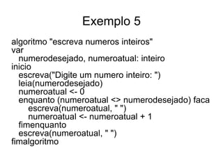 Exemplo 5
algoritmo "escreva numeros inteiros"
var
  numerodesejado, numeroatual: inteiro
inicio
  escreva("Digite um numero inteiro: ")
  leia(numerodesejado)
  numeroatual <- 0
  enquanto (numeroatual <> numerodesejado) faca
     escreva(numeroatual, " ")
     numeroatual <- numeroatual + 1
  fimenquanto
  escreva(numeroatual, " ")
fimalgoritmo
 