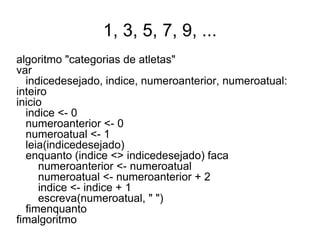 1, 3, 5, 7, 9, ...
algoritmo "categorias de atletas"
var
  indicedesejado, indice, numeroanterior, numeroatual:
inteiro
inicio
  indice <- 0
  numeroanterior <- 0
  numeroatual <- 1
  leia(indicedesejado)
  enquanto (indice <> indicedesejado) faca
     numeroanterior <- numeroatual
     numeroatual <- numeroanterior + 2
     indice <- indice + 1
     escreva(numeroatual, " ")
  fimenquanto
fimalgoritmo
 