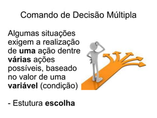 Comando de Decisão Múltipla

Algumas situações
exigem a realização
de uma ação dentre
várias ações
possíveis, baseado
no valor de uma
variável (condição)

- Estutura escolha
 
