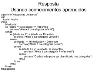 Resposta
        Usando conhecimentos aprendidos
algoritmo "categorias de atletas"
var
  idade: inteiro
inicio
     leia(idade)
     se (idade >= 5) e (idade <= 10) entao
         escreva("Atleta é da categoria Infantil")
     senao
         se (idade >= 11) e (idade <= 15) entao
             escreva("Atleta é da categoria Juvenil")
         senao
             se (idade >= 16) e (idade <= 20) entao
                  escreva("Atleta é da categoria Junior")
             senao
                  se (idade >= 21) e (idade <= 25) entao
                       escreva("Atleta é da categoria Profissional")
                  senao
                       escreva("O atleta não pode ser classificado nas categorias")
                  fimse
             fimse
         fimse
     fimse
fimalgoritmo
 