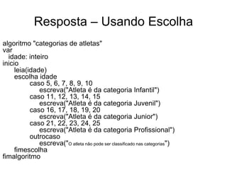 Resposta – Usando Escolha
algoritmo "categorias de atletas"
var
  idade: inteiro
inicio
     leia(idade)
     escolha idade
           caso 5, 6, 7, 8, 9, 10
              escreva("Atleta é da categoria Infantil")
           caso 11, 12, 13, 14, 15
              escreva("Atleta é da categoria Juvenil")
           caso 16, 17, 18, 19, 20
              escreva("Atleta é da categoria Junior")
           caso 21, 22, 23, 24, 25
              escreva("Atleta é da categoria Profissional")
           outrocaso
              escreva("O atleta não pode ser classificado nas categorias")
     fimescolha
fimalgoritmo
 