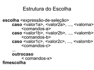 Estrutura do Escolha

escolha <expressão-de-seleção>
    caso <valor1a>, <valor2a>, ..., <valorna>
        <comandos-a>
    caso <valor1b>, <valor2b>, ..., <valornb>
        <comandos-b>
    caso <valor1c>, <valor2c>, ..., <valornb>
        <comandos-c>
    ...
    outrocaso
        < comandos-x>
fimescolha
 