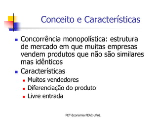 Conceito e Características

   Concorrência monopolística: estrutura
    de mercado em que muitas empresas
    vendem produtos que não são similares
    mas idênticos
   Características
       Muitos vendedores
       Diferenciação do produto
       Livre entrada

                     PET-Economia FEAC-UFAL
 