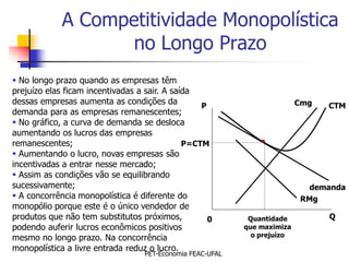 A Competitividade Monopolística
                    no Longo Prazo
 No longo prazo quando as empresas têm
prejuízo elas ficam incentivadas a sair. A saída
dessas empresas aumenta as condições da           P                        Cmg   CTM
demanda para as empresas remanescentes;
 No gráfico, a curva de demanda se desloca
aumentando os lucros das empresas
remanescentes;                                P=CTM
 Aumentando o lucro, novas empresas são
incentivadas a entrar nesse mercado;
 Assim as condições vão se equilibrando
sucessivamente;                                                              demanda
 A concorrência monopolística é diferente do                              RMg
monopólio porque este é o único vendedor de
produtos que não tem substitutos próximos,          0        Quantidade          Q
podendo auferir lucros econômicos positivos                 que maximiza
mesmo no longo prazo. Na concorrência                         o prejuízo

monopolística a livre entrada reduz o lucro.
                                   PET-Economia FEAC-UFAL
 