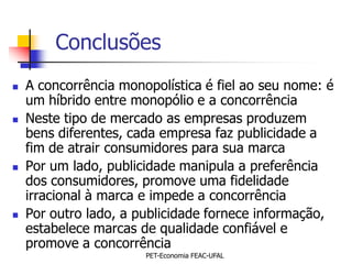 Conclusões
   A concorrência monopolística é fiel ao seu nome: é
    um híbrido entre monopólio e a concorrência
   Neste tipo de mercado as empresas produzem
    bens diferentes, cada empresa faz publicidade a
    fim de atrair consumidores para sua marca
   Por um lado, publicidade manipula a preferência
    dos consumidores, promove uma fidelidade
    irracional à marca e impede a concorrência
   Por outro lado, a publicidade fornece informação,
    estabelece marcas de qualidade confiável e
    promove a concorrência
                       PET-Economia FEAC-UFAL
 