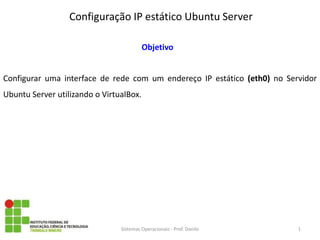 Configuração IP estático Ubuntu Server 
Sistemas Operacionais - Prof. Danilo 
Objetivo 
Configurar uma interface de rede com um endereço IP estático (eth0) no Servidor Ubuntu Server utilizando o VirtualBox. 
1  
