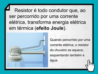 Resistor é todo condutor que, ao
ser percorrido por uma corrente
elétrica, transforma energia elétrica
em térmica (efeito Joule).

                   Quando percorrido por uma
                   corrente elétrica, o resistor
                   do chuveiro se aquece,
                   esquentando também a
                   água.
 