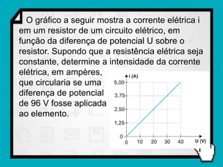 O gráfico a seguir mostra a corrente elétrica i
em um resistor de um circuito elétrico, em
função da diferença de potencial U sobre o
resistor. Supondo que a resistência elétrica seja
constante, determine a intensidade da corrente
elétrica, em ampères,
que circularia se uma
diferença de potencial
de 96 V fosse aplicada
ao elemento.
 