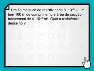 Um fio metálico de resistividade 8 .10–8  . m,
tem 100 m de comprimento e área de secção
transversal de 4 .10–6 m2. Qual a resistência
desse fio ?
 