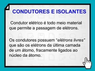 CONDUTORES E ISOLANTES

 Condutor elétrico é todo meio material
que permite a passagem de elétrons.

Os condutores possuem “elétrons livres”
que são os elétrons da última camada
de um átomo, fracamente ligados ao
núcleo da átomo.
 