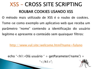 ROUBAR COOKIES USANDO XSS
O método mais utilizado de XSS é o roubo de cookies.
Tome-se como exemplo um aplicativo web que receba um
parâmetro “nome” contendo a identificação do usuário
legítimo e apresente o conteúdo sem quaisquer filtros:
http://www.vul.site/welcome.html?name=fulano
echo ‘<h1>Olá usuário ‘ + getParameter(‘name’) +
‘</h1>';
 
