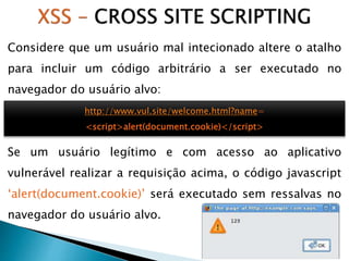Considere que um usuário mal intecionado altere o atalho
para incluir um código arbitrário a ser executado no
navegador do usuário alvo:
Se um usuário legítimo e com acesso ao aplicativo
vulnerável realizar a requisição acima, o código javascript
‘alert(document.cookie)’ será executado sem ressalvas no
navegador do usuário alvo.
http://www.vul.site/welcome.html?name=
<script>alert(document.cookie)</script>
 