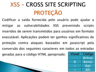 Codificar a saída fornecida pelo usuário pode ajudar a
mitigar as vulnerabilidades XSS prevenindo scripts
inseridos de serem transmitidos para usuários em formato
executável. Aplicações podem ter ganhos significativos de
proteção contra ataques baseados em javascript pela
conversão dos seguintes caracteres em todos as entradas
geradas para o código HTML apropriado: Visual Código
&nbsp;
& &amp;
> >
< <
PROTEÇÃO
 