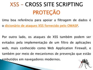 Uma boa referência para apoiar a filtragem de dados é
o dicionário de ataques XSS fornecido pelo OWASP.
Por outro lado, os ataques de XSS também podem ser
evitados pela implementação de um filtro de aplicações
web, mais conhecido como Web Application Firewall, e
também por meio de mecanismos de prevenção que estão
embutidos em navegadores modernos.
PROTEÇÃO
 