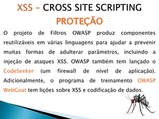 O projeto de Filtros OWASP produz componentes
reutilizáveis em várias linguagens para ajudar a prevenir
muitas formas de adulterar parâmetros, incluindo a
injeção de ataques XSS. OWASP também tem lançado o
CodeSeeker (um firewall de nível de aplicação).
Adicionalmente, o programa de treinamento OWASP
WebGoat tem lições sobre XSS e codificação de dados.
PROTEÇÃO
 