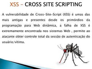 A vulnerabilidade de Cross-Site-Script (XSS) é umas das
mais antigas e presentes desde os primórdios da
programação para Web dinâmica, a falha de XSS é
extremamente encontrada nos sistemas Web , permite ao
atacante obter controle total da sessão de autenticação do
usuário/vítima.
 