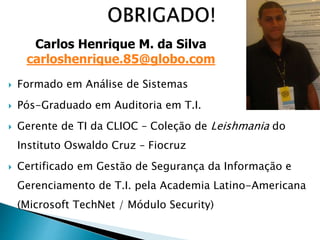 Formado em Análise de Sistemas
 Pós-Graduado em Auditoria em T.I.
 Gerente de TI da CLIOC – Coleção de Leishmania do
Instituto Oswaldo Cruz – Fiocruz
 Certificado em Gestão de Segurança da Informação e
Gerenciamento de T.I. pela Academia Latino-Americana
(Microsoft TechNet / Módulo Security)
Carlos Henrique M. da Silva
carloshenrique.85@globo.com
 