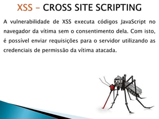 A vulnerabilidade de XSS executa códigos JavaScript no
navegador da vítima sem o consentimento dela. Com isto,
é possível enviar requisições para o servidor utilizando as
credenciais de permissão da vítima atacada.
 