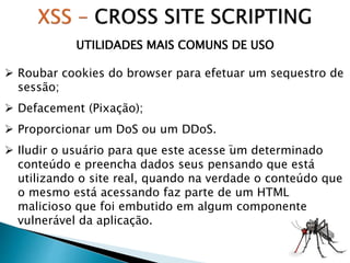 UTILIDADES MAIS COMUNS DE USO
 Roubar cookies do browser para efetuar um sequestro de
sessão;
 Defacement (Pixação);
 Proporcionar um DoS ou um DDoS.
 Iludir o usuário para que este acesse um determinado
conteúdo e preencha dados seus pensando que está
utilizando o site real, quando na verdade o conteúdo que
o mesmo está acessando faz parte de um HTML
malicioso que foi embutido em algum componente
vulnerável da aplicação.
-
 