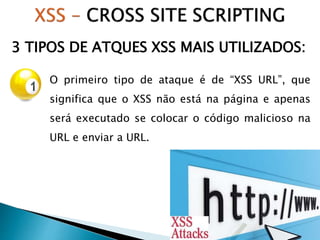 3 TIPOS DE ATQUES XSS MAIS UTILIZADOS:
O primeiro tipo de ataque é de “XSS URL”, que
significa que o XSS não está na página e apenas
será executado se colocar o código malicioso na
URL e enviar a URL.
 