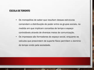 ESCOLA DE TORONTO
• Os monopólios de saber que resultam dessas estruturas
comandam a distribuição de poder entre os grupos sociais, na
medida em que implicam conceitos de tempo e espaço
controláveis através de diversos meios de comunicação.
• Os impressos são formadores do espaço social, enquanto os
veículos que prescindem de suporte físico permitem o domínio
do tempo vivido pela sociedade.
 