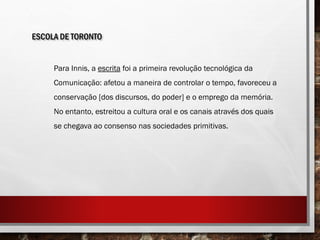 ESCOLA DE TORONTO
Para Innis, a escrita foi a primeira revolução tecnológica da
Comunicação: afetou a maneira de controlar o tempo, favoreceu a
conservação [dos discursos, do poder] e o emprego da memória.
No entanto, estreitou a cultura oral e os canais através dos quais
se chegava ao consenso nas sociedades primitivas.
 