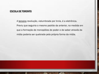 ESCOLA DE TORONTO
A terceira revolução, vislumbrada por Innis, é a eletrônica.
Previu que seguiria o mesmo padrão da anterior, na medida em
que a formação de monopólios de poder e de saber através da
mídia poderia ser quebrada pela própria forma da mídia.
 