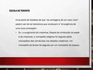 ESCOLA DE TORONTO
Innis parte da hipótese de que “as vantagens de um novo meio”
podem ser de tal relevância que conduzam à “emergência de
uma nova civilização”.
• Ex.: o surgimento da imprensa. Depois da introdução do papel
e da imprensa, o monopólio religioso foi seguido pelos
monopólios dos vernáculos nos estados modernos. Um
monopólio do tempo foi seguido por um monopólio do espaço.
 