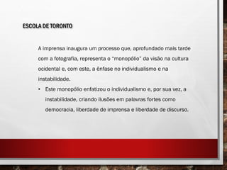 ESCOLA DE TORONTO
A imprensa inaugura um processo que, aprofundado mais tarde
com a fotografia, representa o “monopólio” da visão na cultura
ocidental e, com este, a ênfase no individualismo e na
instabilidade.
• Este monopólio enfatizou o individualismo e, por sua vez, a
instabilidade, criando ilusões em palavras fortes como
democracia, liberdade de imprensa e liberdade de discurso.
 