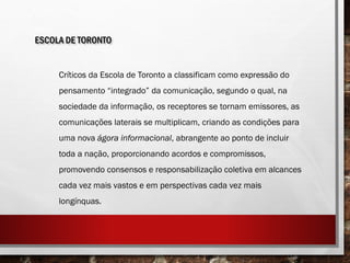 ESCOLA DE TORONTO
Críticos da Escola de Toronto a classificam como expressão do
pensamento “integrado” da comunicação, segundo o qual, na
sociedade da informação, os receptores se tornam emissores, as
comunicações laterais se multiplicam, criando as condições para
uma nova ágora informacional, abrangente ao ponto de incluir
toda a nação, proporcionando acordos e compromissos,
promovendo consensos e responsabilização coletiva em alcances
cada vez mais vastos e em perspectivas cada vez mais
longínquas.
 